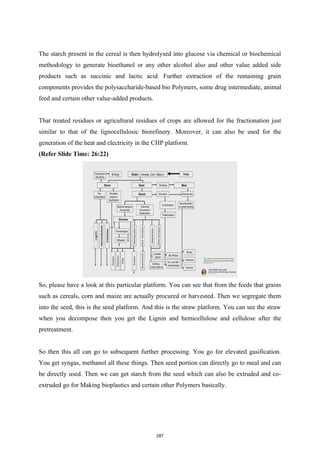 The starch present in the cereal is then hydrolysed into glucose via chemical or biochemical
methodology to generate bioethanol or any other alcohol also and other value added side
products such as succinic and lactic acid. Further extraction of the remaining grain
components provides the polysaccharide-based bio Polymers, some drug intermediate, animal
feed and certain other value-added products.
That treated residues or agricultural residues of crops are allowed for the fractionation just
similar to that of the lignocellulosic biorefinery. Moreover, it can also be used for the
generation of the heat and electricity in the CHP platform.
(Refer Slide Time: 26:22)
So, please have a look at this particular platform. You can see that from the feeds that grains
such as cereals, corn and maize are actually procured or harvested. Then we segregate them
into the seed, this is the seed platform. And this is the straw platform. You can see the straw
when you decompose then you get the Lignin and hemicellulose and cellulose after the
pretreatment.
So then this all can go to subsequent further processing. You go for elevated gasification.
You get syngas, methanol all these things. Then seed portion can directly go to meal and can
be directly used. Then we can get starch from the seed which can also be extruded and co-
extruded go for Making bioplastics and certain other Polymers basically.
287
 