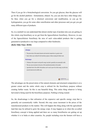 Then if you go for a biotechnological conversion. So you get glucose, then the glucose will
go for the alcohol platform - fermentation, ethanol. So, you can also have other things also.
So then, when you go for a chemical conversion and modification, so you go for
hydrogenation, you go for some other esterification and other processes and you get you get
many different types of products.
So, in a nutshell we can understand that almost similar type of product also you are getting in
this whole crop biorefinery as we get from the lignocellulosic biorefinery. However, in case
of the lignocellulosic biorefinery the area of such value-added products that is getting
generated or produced is very large compared to other feedstocks.
(Refer Slide Time: 28:04)
The advantages are the preservation of the natural elements and structural composition is at a
greater extent and the entire whole crop is utilised for the biorefinery purpose without
creating further waste. So this is one beautiful thing. This entire thing whatever is being
harvested is being used for the biorefinery purposes. Nothing is being wasted.
So, the disadvantage is that utilisation of the expensive and specific energy crop that is
generally not economically viable. Second, this may cause increment in the prices of the
manufactured products in the market. This will happen this thing along with the agricultural
land that may be utilised to grow the energy crops. It may happen as in when this so-called
biorefinery concept is being applied and there are so many biorefineries are getting set up
whether it is in India or other countries. So, people including even the farmers will have a
288
 