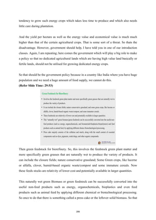 tendency to grow such energy crops which takes less time to produce and which also needs
little care during plantation.
And the yield per hectare as well as the energy value and economical value is much much
higher than that of the certain agricultural crops. That is some sort of a threat. So thats the
disadvantage. However, government should help, I have told you in one of our introduction
classes. Again, I am repeating; here comes the government which will play a big role to make
a policy so that no dedicated agricultural lands which are having high value land basically or
fertile lands, should not be utilised for growing dedicated energy crops.
So that should be the government policy because in a country like India where you have huge
population and we need a huge amount of food supply, we cannot do this.
(Refer Slide Time: 29:53)
Then green feedstock for biorefinery. So, this involves the feedstock green plant matter and
more specifically green grasses that are naturally wet to produce the variety of products. It
can include the closure fields; nature conservative grassland; Some Green crops, like lucerne
or alfalfa, clover, humid-based organic waste/compost and some immature cereals. Now
these feeds stocks are relativity of lower cost and potentially available in larger quantities.
This naturally wet green Biomass or green feedstock can be successfully converted into the
useful non-feed products such as energy, organochemicals, bioplastics and even feed
products such as animal feed by applying different chemical or biotechnological processing.
So once to do that there is something called a press cake or the leftover solid biomass. So that
289
 