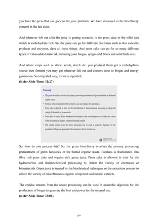 you have the press that can goes to the juice platform. We have discussed in the biorefinery
concept in the last class.
And whatever left out after the juice is getting extracted is the press cake or the solid part
which is carbohydrate rich. So, the juice can go for different platforms such as this valuable
products and enzymes, dyes all these things. And press cake can go for so many different
types of value-added material, including your biogas, syngas and fibres and solid fuels also.
And whole crops such as straw, seeds, starch etc. you pre-treat them get a carbohydrate
source then ferment you may get whatever left out and convert them to biogas and energy
generation. So integrated way, it can be operated.
(Refer Slide Time: 32:27)
So, how do you process this? So, the green biorefinery involves the primary processing
pretreatment of green feedstock or the humid organic waste. Biomass is fractionated into
fibre rich press cake and organic rich green juice. Press cake is allowed to treat for the
hydrothermal and thermochemical processing to obtain the variety of chemicals or
biomaterials. Green juice is treated by the biochemical techniques or the extraction process to
obtain the variety of miscellaneous organic compound and natural extracts.
The residue streams from the above processing can be used in anaerobic digestion for the
production of biogas to generate the heat and power for the internal use.
(Refer Slide Time: 33:06)
291
 