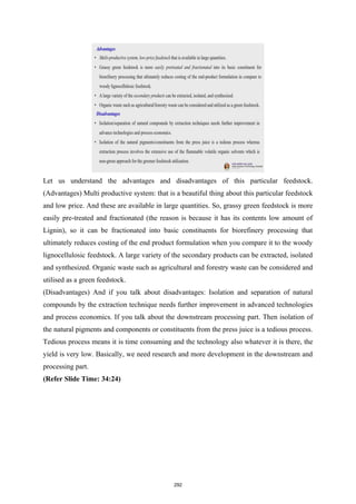 Let us understand the advantages and disadvantages of this particular feedstock.
(Advantages) Multi productive system: that is a beautiful thing about this particular feedstock
and low price. And these are available in large quantities. So, grassy green feedstock is more
easily pre-treated and fractionated (the reason is because it has its contents low amount of
Lignin), so it can be fractionated into basic constituents for biorefinery processing that
ultimately reduces costing of the end product formulation when you compare it to the woody
lignocellulosic feedstock. A large variety of the secondary products can be extracted, isolated
and synthesized. Organic waste such as agricultural and forestry waste can be considered and
utilised as a green feedstock.
(Disadvantages) And if you talk about disadvantages: Isolation and separation of natural
compounds by the extraction technique needs further improvement in advanced technologies
and process economics. If you talk about the downstream processing part. Then isolation of
the natural pigments and components or constituents from the press juice is a tedious process.
Tedious process means it is time consuming and the technology also whatever it is there, the
yield is very low. Basically, we need research and more development in the downstream and
processing part.
(Refer Slide Time: 34:24)
292
 