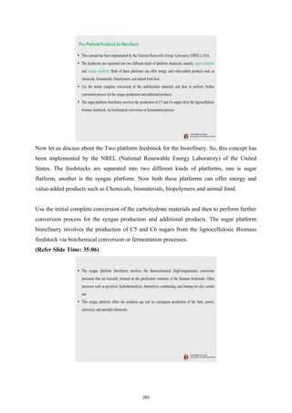 Now let us discuss about the Two platform feedstock for the biorefinery. So, this concept has
been implemented by the NREL (National Renewable Energy Laboratory) of the United
States. The feedstocks are separated into two different kinds of platforms, one is sugar
flatform, another is the syngas platform. Now both these platforms can offer energy and
value-added products such as Chemicals, biomaterials, biopolymers and animal food.
Use the initial complete conversion of the carbohydrate materials and then to perform further
conversion process for the syngas production and additional products. The sugar platform
biorefinery involves the production of C5 and C6 sugars from the lignocellulosic Biomass
feedstock via biochemical conversion or fermentation processes.
(Refer Slide Time: 35:06)
293
 