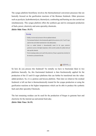 The syngas platform biorefinery involves the thermochemical conversion processes that are
basically focused on the gasification reactions of the Biomass feedstock. Other processes
such as pyrolysis, hydrothermolysis, thermolysis, combusting and burning are also carried out
simultaneously. This syngas platform offers the synthesis gas and its consequent production
of fuels, power, electricity and some speciality chemicals.
(Refer Slide Time: 35:37)
So how do you process this feedstock? So initially we have to fractionate them to two
platforms basically. So, this fractionated feedstock is then biochemically applied for the
production of the C5 and C6 sugar platforms that can further be transferred into the value-
added products. So, it is a pentose and hexose platform. Then later on whatever the residual
feedstock is left out that is thermochemically treated for the syngas production or using the
gasification reactions at the higher temperatures which can be able to produce the synthetic
fuels and other speciality Chemicals.
The last remaining residues can be used for the production of biogas to generate heat and
electricity for the internal use and animal feed cake.
(Refer Slide Time: 36:19)
294
 