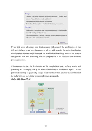 If you talk about advantages and disadvantages; (Advantages) the combination of two
different platforms in one biorefinery concept offers a wide array for the production of value-
added products from the single feedstock. So, this kind of bio refinery produces the biofuels
and synthetic fuel. This biorefinery offer the complete use of the feedstock with minimum
process economics.
(Disadvantage) is that, the development of the two-platform binary refinery system and
processing is a challenging task by the means of technological development aspect. The two
platform biorefinery is specifically a sugar-based biorefinery that generally avoids the use of
the higher nitrogen and sulphur containing Biomass compounds.
(Refer Slide Time: 37:01)
295
 