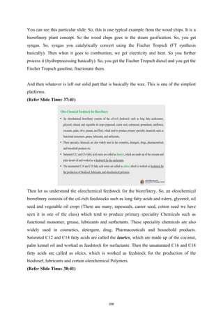 You can see this particular slide. So, this is one typical example from the wood chips. It is a
biorefinery plant concept. So the wood chips goes to the steam gasification. So, you get
syngas. So, syngas you catalytically convert using the Fischer Tropsch (FT synthesis
basically). Then when it goes to combustion, we get electricity and heat. So you further
process it (hydroprocessing basically). So, you get the Fischer Tropsch diesel and you get the
Fischer Tropsch gasoline, fractionate them.
And then whatever is left out solid part that is basically the wax. This is one of the simplest
platforms.
(Refer Slide Time: 37:41)
Then let us understand the oleochemical feedstock for the biorefinery. So, an oleochemical
biorefinery consists of the oil-rich feedstocks such as long fatty acids and esters, glycerol, oil
seed and vegetable oil crops (There are many, rapeseeds, castor seed, cotton seed we have
seen it in one of the class) which tend to produce primary speciality Chemicals such as
functional monomer, grease, lubricants and surfactants. These speciality chemicals are also
widely used in cosmetics, detergent, drug, Pharmaceuticals and household products.
Saturated C12 and C14 fatty acids are called the laurics, which are made up of the coconut,
palm kernel oil and worked as feedstock for surfactants. Then the unsaturated C16 and C18
fatty acids are called as oleics, which is worked as feedstock for the production of the
biodiesel, lubricants and certain oleochemical Polymers.
(Refer Slide Time: 38:41)
296
 