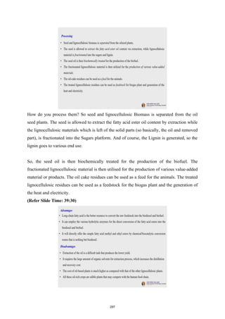 How do you process them? So seed and lignocellulosic Biomass is separated from the oil
seed plants. The seed is allowed to extract the fatty acid ester oil content by extraction while
the lignocellulosic materials which is left of the solid parts (so basically, the oil and removed
part), is fractionated into the Sugars platform. And of course, the Lignin is generated, so the
lignin goes to various end use.
So, the seed oil is then biochemically treated for the production of the biofuel. The
fractionated lignocellulosic material is then utilised for the production of various value-added
material or products. The oil cake residues can be used as a feed for the animals. The treated
lignocellulosic residues can be used as a feedstock for the biogas plant and the generation of
the heat and electricity.
(Refer Slide Time: 39:30)
297
 