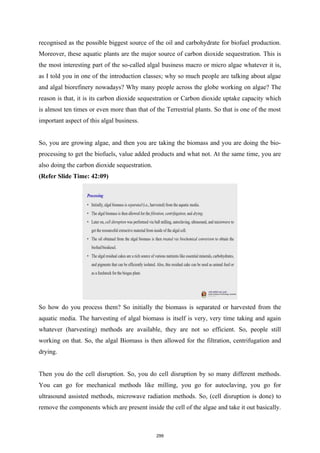 recognised as the possible biggest source of the oil and carbohydrate for biofuel production.
Moreover, these aquatic plants are the major source of carbon dioxide sequestration. This is
the most interesting part of the so-called algal business macro or micro algae whatever it is,
as I told you in one of the introduction classes; why so much people are talking about algae
and algal biorefinery nowadays? Why many people across the globe working on algae? The
reason is that, it is its carbon dioxide sequestration or Carbon dioxide uptake capacity which
is almost ten times or even more than that of the Terrestrial plants. So that is one of the most
important aspect of this algal business.
So, you are growing algae, and then you are taking the biomass and you are doing the bio-
processing to get the biofuels, value added products and what not. At the same time, you are
also doing the carbon dioxide sequestration.
(Refer Slide Time: 42:09)
So how do you process them? So initially the biomass is separated or harvested from the
aquatic media. The harvesting of algal biomass is itself is very, very time taking and again
whatever (harvesting) methods are available, they are not so efficient. So, people still
working on that. So, the algal Biomass is then allowed for the filtration, centrifugation and
drying.
Then you do the cell disruption. So, you do cell disruption by so many different methods.
You can go for mechanical methods like milling, you go for autoclaving, you go for
ultrasound assisted methods, microwave radiation methods. So, (cell disruption is done) to
remove the components which are present inside the cell of the algae and take it out basically.
299
 