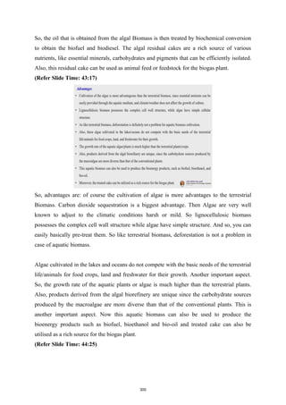 So, the oil that is obtained from the algal Biomass is then treated by biochemical conversion
to obtain the biofuel and biodiesel. The algal residual cakes are a rich source of various
nutrients, like essential minerals, carbohydrates and pigments that can be efficiently isolated.
Also, this residual cake can be used as animal feed or feedstock for the biogas plant.
(Refer Slide Time: 43:17)
So, advantages are: of course the cultivation of algae is more advantages to the terrestrial
Biomass. Carbon dioxide sequestration is a biggest advantage. Then Algae are very well
known to adjust to the climatic conditions harsh or mild. So lignocellulosic biomass
possesses the complex cell wall structure while algae have simple structure. And so, you can
easily basically pre-treat them. So like terrestrial biomass, deforestation is not a problem in
case of aquatic biomass.
Algae cultivated in the lakes and oceans do not compete with the basic needs of the terrestrial
life/animals for food crops, land and freshwater for their growth. Another important aspect.
So, the growth rate of the aquatic plants or algae is much higher than the terrestrial plants.
Also, products derived from the algal biorefinery are unique since the carbohydrate sources
produced by the macroalgae are more diverse than that of the conventional plants. This is
another important aspect. Now this aquatic biomass can also be used to produce the
bioenergy products such as biofuel, bioethanol and bio-oil and treated cake can also be
utilised as a rich source for the biogas plant.
(Refer Slide Time: 44:25)
300
 