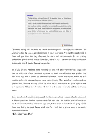 Of course, having said that there are certain disadvantages like the high cultivation cost. So,
you know algae be needs a growth medium. It is not only water. You need to supply food to
them and apart from that they also need the macro and micronutrients. So, the existing
commercial growth media, which is available, which is BG11 or there are many others such
commercial growth media, they are very costly.
So, if you go for a raceway pond culturing and any such photobioreactor in a large scale,
then the entire cost of this cultivation becomes too much. And ultimately your product cost
will be so high that it cannot be commercially viable. So that is why the people are still
working on how to produce algae on waste water streams? Many people are working and my
group is also currently working on this particular aspect that how do we grow algae on low
cost media and different wastewaters, whether it is domestic wastewater or Industrial waste
water.
Some complicated conditions are needed for the successful and resourceful cultivation such
as high exposure of Sunlight, volume to surface area ratio, gas mixing, aeration/ventilation
etc. Economics also not so favourable right now, but so much of work has been going on and
I am sure that in the next decade algal biorefinery will take a centre stage in the entire
biorefinery business.
(Refer Slide Time: 45:57)
301
 