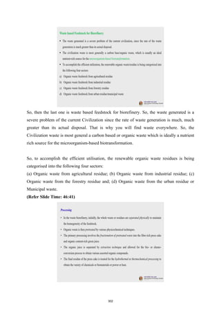So, then the last one is waste based feedstock for biorefinery. So, the waste generated is a
severe problem of the current Civilization since the rate of waste generation is much, much
greater than its actual disposal. That is why you will find waste everywhere. So, the
Civilization waste is most general a carbon based or organic waste which is ideally a nutrient
rich source for the microorganism-based biotransformation.
So, to accomplish the efficient utilisation, the renewable organic waste residues is being
categorised into the following four sectors:
(a) Organic waste from agricultural residue; (b) Organic waste from industrial residue; (c)
Organic waste from the forestry residue and; (d) Organic waste from the urban residue or
Municipal waste.
(Refer Slide Time: 46:41)
302
 