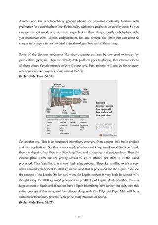 Another one, this is a biorefinery general scheme for precursor containing biomass with
preference for a carbohydrate line. So basically, with more emphasis on carbohydrate. So you
can see this soft wood, cereals, maize, sugar beet all these things, mostly carbohydrate rich;
you fractionate them. Lignin, carbohydrates, fats and protein. So, lignin part can come to
syngas and syngas can be converted to methanol, gasoline and all these things.
Some of the Biomass precursors like straw, bagasse etc. can be converted to energy by
gasification, pyrolysis. Then the carbohydrate platform goes to glucose, then ethanol, ethene
all these things. Certain organic acids will come here. Fats, proteins will also go for so many
other products like enzymes, some animal feed etc.
(Refer Slide Time: 50:17)
So, another one. This is an integrated biorefinery emerged from a paper mill: basic product
and their applications. So, this is an example of a thousand kilogram of wood. So, wood yard,
then it is digester, then there is a Bleaching Plant, and it is going to drying machine. Then the
ethanol plant, where we are getting almost 50 kg of ethanol per 1000 kg of the wood
processed. Then Vanillin, it is a very high value product. Three kg vanillin, so it’s a very
small amount with respect to 1000 kg of the wood that is processed and the Lignin. You see
the amount of the Lignin. So for hard wood the Lignin content is very high. Its almost 40%
straight away; for 1000 kg wood processed we get 400 kg of Lignin. And remember, this is a
huge amount of lignin and if we can have a lignin biorefinery here further that side, then this
entire concept of this integrated biorefinery along with this Pulp and Paper Mill will be a
sustainable biorefinery process. You get so many products of course.
(Refer Slide Time: 51:23)
305
 