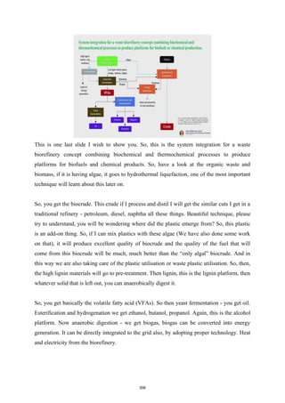 This is one last slide I wish to show you. So, this is the system integration for a waste
biorefinery concept combining biochemical and thermochemical processes to produce
platforms for biofuels and chemical products. So, have a look at the organic waste and
biomass, if it is having algae, it goes to hydrothermal liquefaction, one of the most important
technique will learn about this later on.
So, you get the biocrude. This crude if I process and distil I will get the similar cuts I get in a
traditional refinery - petroleum, diesel, naphtha all these things. Beautiful technique, please
try to understand, you will be wondering where did the plastic emerge from? So, this plastic
is an add-on thing. So, if I can mix plastics with these algae (We have also done some work
on that), it will produce excellent quality of biocrude and the quality of the fuel that will
come from this biocrude will be much, much better than the “only algal” biocrude. And in
this way we are also taking care of the plastic utilisation or waste plastic utilisation. So, then,
the high lignin materials will go to pre-treatment. Then lignin, this is the lignin platform, then
whatever solid that is left out, you can anaerobically digest it.
So, you get basically the volatile fatty acid (VFAs). So then yeast fermentation - you get oil.
Esterification and hydrogenation we get ethanol, butanol, propanol. Again, this is the alcohol
platform. Now anaerobic digestion - we get biogas, biogas can be converted into energy
generation. It can be directly integrated to the grid also, by adopting proper technology. Heat
and electricity from the biorefinery.
306
 