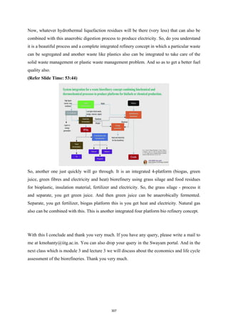 Now, whatever hydrothermal liquefaction residues will be there (very less) that can also be
combined with this anaerobic digestion process to produce electricity. So, do you understand
it is a beautiful process and a complete integrated refinery concept in which a particular waste
can be segregated and another waste like plastics also can be integrated to take care of the
solid waste management or plastic waste management problem. And so as to get a better fuel
quality also.
(Refer Slide Time: 53:44)
So, another one just quickly will go through. It is an integrated 4-platform (biogas, green
juice, green fibres and electricity and heat) biorefinery using grass silage and food residues
for bioplastic, insulation material, fertilizer and electricity. So, the grass silage - process it
and separate, you get green juice. And then green juice can be anaerobically fermented.
Separate, you get fertilizer, biogas platform this is you get heat and electricity. Natural gas
also can be combined with this. This is another integrated four platform bio refinery concept.
With this I conclude and thank you very much. If you have any query, please write a mail to
me at kmohanty@iitg.ac.in. You can also drop your query in the Swayam portal. And in the
next class which is module 3 and lecture 3 we will discuss about the economics and life cycle
assessment of the biorefineries. Thank you very much.
307
 