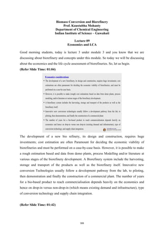 Biomass Conversion and Biorefinery
Prof. Kaustubha Mohanty
Department of Chemical Engineering
Indian Institute of Science – Guwahati
Lecture 09
Economics and LCA
Good morning students, today is lecture 3 under module 3 and you know that we are
discussing about biorefinery and concepts under this module. So today we will be discussing
about the economics and the life cycle assessment of biorefineries. So, let us begin.
(Refer Slide Time: 01:04)
The development of a new bio refinery, its design and construction, requires huge
investments; cost estimation are often Paramount for deciding the economic viability of
biorefineries and must be performed on a case-by-case basis. However, it is possible to make
a rough estimation based and data from demo plants, process Modelling and/or literature at
various stages of the biorefinery development. A Biorefinery system include the harvesting,
storage and transport of the products as well as the biorefinery itself. Innovative new
conversion Technologies usually follow a development pathway from the lab, to piloting,
then demonstration and finally the construction of a commercial plant. The number of years
for a bio-based product to reach commercialisation depends heavily on the economics and
hence on drop-in versus non-drop-in (which means existing demand and infrastructure), type
of conversion technology and supply chain integration.
(Refer Slide Time: 01:42)
308
 