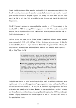 So the trend in long-term global warming continued in 2018, which also happened to be the
fourth warmest year on record. So, you know, since the last ten or twenty years the warmest
years basically occurred in the past 22 years. And the top four were in the last four years
alone. So that is very bad. This is according to the WMO or the World Meteorological
Organisation.
The IPCC special report on the impacts of global warming of 1.5 °C reports that, for the
decade, 2006 to 2015, the average Global temperature was 0.86 °C above the pre-industrial
baseline. For the most recent decade, i.e., 2009 to 2018, the average temperature was 0.93 °C.
So it is almost going to be 1 °C.
And for the last five years 2014 to 2018 it is 1.04 °C (above the baseline). So the last four
years consecutively 2019, 2018, 2017 and 2016 are the hottest or warmest years till date. So
as a result of this, there is a huge increase in the number of cyclones that is affecting the
entire northern hemisphere and north east Pacific basins as well as Indian Ocean sides also.
(Refer Slide Time: 33:27)
So in July and August of 2018, north of Arctic circle, many record high temperatures were
registered, as well as record long periods of high temperatures. Japan and Republic of Korea
saw new national heat records 41.1 °C and 41.0 °C. These are huge temperatures; they have
never witnessed in their entire life span, (I mean) the people (of) who are currently in Japan
and Korea. Eastern Australia also experience significant drought during 2018. Severe drought
affected Uruguay and northern and central Argentina in late 2017 and early 2018 leading to
heavy agricultural losses.
30
 