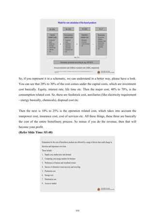 So, if you represent it in a schematic, we can understand in a better way, please have a look.
You can see that 20% to 30% of the cost comes under the capital costs, which are investment
cost basically. Equity, interest rate, life time etc. Then the major cost, 40% to 70%, is the
consumption related cost. So, these are feedstock cost, auxiliaries (like electricity requirement
- energy basically, chemicals), disposal cost etc.
Then the next is 10% to 25% is the operation related cost, which takes into account the
manpower cost, insurance cost, cost of services etc. All these things, these three are basically
the cost of the entire biorefinery process. So minus if you do the revenue, then that will
become your profit.
(Refer Slide Time: 03:48)
310
 