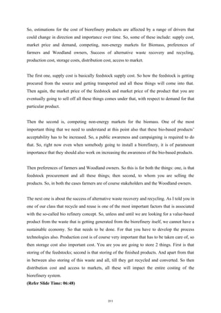 So, estimations for the cost of biorefinery products are affected by a range of drivers that
could change in direction and importance over time. So, some of these include: supply cost,
market price and demand, competing, non-energy markets for Biomass, preferences of
farmers and Woodland owners, Success of alternative waste recovery and recycling,
production cost, storage costs, distribution cost, access to market.
The first one, supply cost is basically feedstock supply cost. So how the feedstock is getting
procured from the source and getting transported and all these things will come into that.
Then again, the market price of the feedstock and market price of the product that you are
eventually going to sell off all these things comes under that, with respect to demand for that
particular product.
Then the second is, competing non-energy markets for the biomass. One of the most
important thing that we need to understand at this point also that these bio-based products’
acceptability has to be increased. So, a public awareness and campaigning is required to do
that. So, right now even when somebody going to install a biorefinery, it is of paramount
importance that they should also work on increasing the awareness of the bio-based products.
Then preferences of farmers and Woodland owners. So this is for both the things: one, is that
feedstock procurement and all these things; then second, to whom you are selling the
products. So, in both the cases farmers are of course stakeholders and the Woodland owners.
The next one is about the success of alternative waste recovery and recycling. As I told you in
one of our class that recycle and reuse is one of the most important factors that is associated
with the so-called bio refinery concept. So, unless and until we are looking for a value-based
product from the waste that is getting generated from the biorefinery itself, we cannot have a
sustainable economy. So that needs to be done. For that you have to develop the process
technologies also. Production cost is of course very important that has to be taken care of, so
then storage cost also important cost. You are you are going to store 2 things. First is that
storing of the feedstocks; second is that storing of the finished products. And apart from that
in between also storing of this waste and all, till they get recycled and converted. So then
distribution cost and access to markets, all these will impact the entire costing of the
biorefinery system.
(Refer Slide Time: 06:48)
311
 