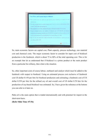 So, main economic factors are capital cost, Plant capacity, process technology, raw material
cost and chemical costs. The major economic factor to consider for input cost of biodiesel
production is the feedstock, which is about 75 to 80% of the total operating cost. This is for
an example that let us understand that if biodiesel is a prime product or the main product
from a particular bio refinery, then what is the situation.
So, other important costs of course labour, methanol and catalyst which must be added to the
feedstock with respect to biodiesel. Using an estimated process cost exclusive of feedstock
cost US dollar 0.158 per litre for biodiesel production and estimating a feedstock cost of US
dollar 0.539 per litre for the refined soy oil and overall cost of US dollar 0.70 litre for the
production of soy-based biodiesel was estimated. So, I have given the reference at the bottom
you can refer to it later on.
Palm oil is the main option that is traded internationally and with potential for import in the
short-term basis.
(Refer Slide Time: 07:56)
312
 