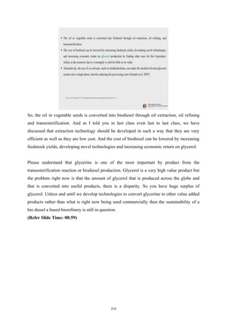 So, the oil in vegetable seeds is converted into biodiesel through oil extraction, oil refining
and transesterification. And as I told you in last class even last to last class, we have
discussed that extraction technology should be developed in such a way that they are very
efficient as well as they are low cost. And the cost of biodiesel can be lowered by increasing
feedstock yields, developing novel technologies and increasing economic return on glycerol.
Please understand that glycerine is one of the most important by product from the
transesterification reaction or biodiesel production. Glycerol is a very high value product but
the problem right now is that the amount of glycerol that is produced across the globe and
that is converted into useful products, there is a disparity. So you have huge surplus of
glycerol. Unless and until we develop technologies to convert glycerine to other value added
products rather than what is right now being used commercially then the sustainability of a
bio diesel a based biorefinery is still in question.
(Refer Slide Time: 08:59)
313
 