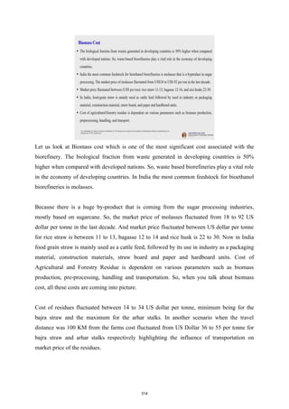 Let us look at Biomass cost which is one of the most significant cost associated with the
biorefinery. The biological fraction from waste generated in developing countries is 50%
higher when compared with developed nations. So, waste based biorefineries play a vital role
in the economy of developing countries. In India the most common feedstock for bioethanol
biorefineries is molasses.
Because there is a huge by-product that is coming from the sugar processing industries,
mostly based on sugarcane. So, the market price of molasses fluctuated from 18 to 92 US
dollar per tonne in the last decade. And market price fluctuated between US dollar per tonne
for rice straw is between 11 to 13, bagasse 12 to 14 and rice husk is 22 to 30. Now in India
food grain straw is mainly used as a cattle feed, followed by its use in industry as a packaging
material, construction materials, straw board and paper and hardboard units. Cost of
Agricultural and Forestry Residue is dependent on various parameters such as biomass
production, pre-processing, handling and transportation. So, when you talk about biomass
cost, all these costs are coming into picture.
Cost of residues fluctuated between 14 to 34 US dollar per tonne, minimum being for the
bajra straw and the maximum for the arhar stalks. In another scenario when the travel
distance was 100 KM from the farms cost fluctuated from US Dollar 36 to 55 per tonne for
bajra straw and arhar stalks respectively highlighting the influence of transportation on
market price of the residues.
314
 