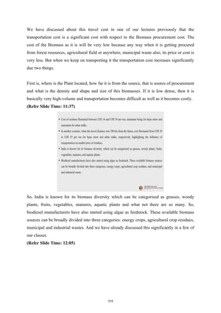 We have discussed about this travel cost in one of our lectures previously that the
transportation cost is a significant cost with respect to the Biomass procurement cost. The
cost of the Biomass as it is will be very low because any way when it is getting procured
from forest resources, agricultural field or anywhere, municipal waste also, its price or cost is
very less. But when we keep on transporting it the transportation cost increases significantly
due two things.
First is, where is the Plant located, how far it is from the source, that is source of procurement
and what is the density and shape and size of this biomasses. If it is low dense, then it is
basically very high-volume and transportation becomes difficult as well as it becomes costly.
(Refer Slide Time: 11:37)
So, India is known for its biomass diversity which can be categorised as grasses, woody
plants, fruits, vegetables, manures, aquatic plants and what not there are so many. So,
biodiesel manufacturers have also started using algae as feedstock. These available biomass
sources can be broadly divided into three categories: energy crops, agricultural crop residues,
municipal and industrial wastes. And we have already discussed this significantly in a few of
our classes.
(Refer Slide Time: 12:05)
315
 