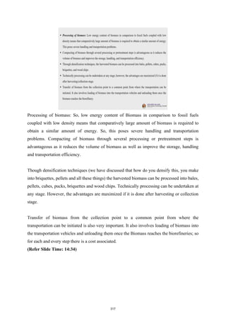 Processing of biomass: So, low energy content of Biomass in comparison to fossil fuels
coupled with low density means that comparatively large amount of biomass is required to
obtain a similar amount of energy. So, this poses severe handling and transportation
problems. Compacting of biomass through several processing or pretreatment steps is
advantageous as it reduces the volume of biomass as well as improve the storage, handling
and transportation efficiency.
Though densification techniques (we have discussed that how do you densify this, you make
into briquettes, pellets and all these things) the harvested biomass can be processed into bales,
pellets, cubes, pucks, briquettes and wood chips. Technically processing can be undertaken at
any stage. However, the advantages are maximized if it is done after harvesting or collection
stage.
Transfer of biomass from the collection point to a common point from where the
transportation can be initiated is also very important. It also involves loading of biomass into
the transportation vehicles and unloading them once the Biomass reaches the biorefineries; so
for each and every step there is a cost associated.
(Refer Slide Time: 14:34)
317
 