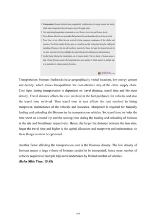 Transportation: biomass feedstocks have geographically varied locations, low energy content
and density, which makes transportation the cost-intensive step of the entire supply chain.
Cost input during transportation is dependent on travel distance, travel time and bio mass
density. Travel distance affects the cost involved in the fuel purchased for vehicles and also
the travel time involved. Then travel time in turn affects the cost involved in hiring
manpower, maintenance of the vehicles and insurance. Manpower is required for basically
loading and unloading the Biomass in the transportation vehicles. So, travel time includes the
time spent on a round trip and the waiting time during the loading and unloading of biomass
at the site and biorefinery respectively. Hence, the larger the distance between the two sites,
larger the travel time and higher is the capital allocation and manpower and maintenance; so
these things needs to be optimised.
Another factor affecting the transportation cost is the Biomass density. The low density of
biomass means a large volume of biomass needed to be transported, hence more number of
vehicles required or multiple trips to be undertaken by limited number of vehicles.
(Refer Slide Time: 15:48)
318
 