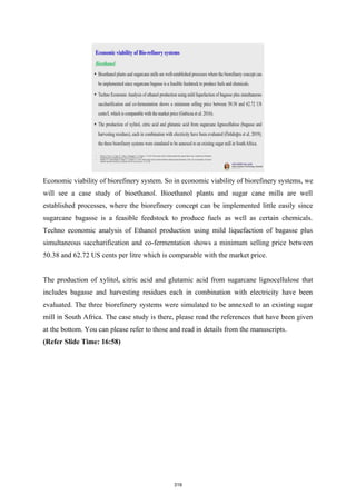 Economic viability of biorefinery system. So in economic viability of biorefinery systems, we
will see a case study of bioethanol. Bioethanol plants and sugar cane mills are well
established processes, where the biorefinery concept can be implemented little easily since
sugarcane bagasse is a feasible feedstock to produce fuels as well as certain chemicals.
Techno economic analysis of Ethanol production using mild liquefaction of bagasse plus
simultaneous saccharification and co-fermentation shows a minimum selling price between
50.38 and 62.72 US cents per litre which is comparable with the market price.
The production of xylitol, citric acid and glutamic acid from sugarcane lignocellulose that
includes bagasse and harvesting residues each in combination with electricity have been
evaluated. The three biorefinery systems were simulated to be annexed to an existing sugar
mill in South Africa. The case study is there, please read the references that have been given
at the bottom. You can please refer to those and read in details from the manuscripts.
(Refer Slide Time: 16:58)
319
 