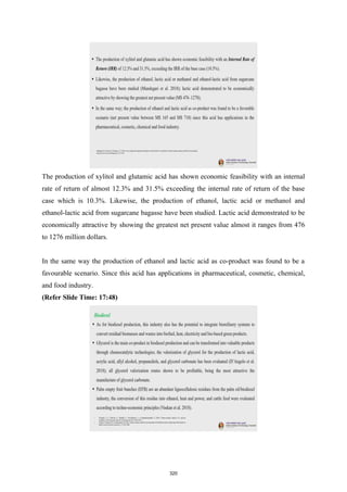The production of xylitol and glutamic acid has shown economic feasibility with an internal
rate of return of almost 12.3% and 31.5% exceeding the internal rate of return of the base
case which is 10.3%. Likewise, the production of ethanol, lactic acid or methanol and
ethanol-lactic acid from sugarcane bagasse have been studied. Lactic acid demonstrated to be
economically attractive by showing the greatest net present value almost it ranges from 476
to 1276 million dollars.
In the same way the production of ethanol and lactic acid as co-product was found to be a
favourable scenario. Since this acid has applications in pharmaceutical, cosmetic, chemical,
and food industry.
(Refer Slide Time: 17:48)
320
 