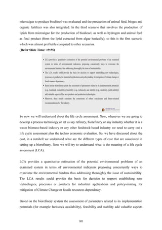 microalgae to produce biodiesel was evaluated and the production of animal feed, biogas and
organic fertilizer was also integrated. In the third scenario that involves the production of
lipids from microalgae for the production of biodiesel, as well as hydrogen and animal feed
as final product (from the lipid extracted from algae basically); so this is the first scenario
which was almost profitable compared to other scenarios.
(Refer Slide Time: 19:55)
So now we will understand about the life cycle assessment. Now, whenever we are going to
develop a process technology or let us say refinery, biorefinery or any industry whether it is a
waste biomass-based industry or any other feedstock-based industry we need to carry out a
life cycle assessment plus the techno economic evaluation. So, we have discussed about the
cost, in a nutshell we understand what are the different types of cost that are associated in
setting up a biorefinery. Now we will try to understand what is the meaning of a life cycle
assessment (LCA).
LCA provides a quantitative estimation of the potential environmental problems of an
examined system in terms of environmental indicators proposing concurrently ways to
overcome the environmental burdens thus addressing thoroughly the issue of sustainability.
The LCA results could provide the basis for decision to support establishing new
technologies, processes or products for industrial applications and policy-making for
mitigation of Climate Change or fossils resources dependency.
Based on the biorefinery system the assessment of parameters related to its implementation
potentials (for example feedstock availability), feasibility and stability add valuable aspects
322
 
