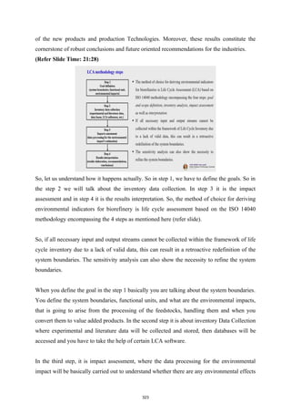 of the new products and production Technologies. Moreover, these results constitute the
cornerstone of robust conclusions and future oriented recommendations for the industries.
(Refer Slide Time: 21:28)
So, let us understand how it happens actually. So in step 1, we have to define the goals. So in
the step 2 we will talk about the inventory data collection. In step 3 it is the impact
assessment and in step 4 it is the results interpretation. So, the method of choice for deriving
environmental indicators for biorefinery is life cycle assessment based on the ISO 14040
methodology encompassing the 4 steps as mentioned here (refer slide).
So, if all necessary input and output streams cannot be collected within the framework of life
cycle inventory due to a lack of valid data, this can result in a retroactive redefinition of the
system boundaries. The sensitivity analysis can also show the necessity to refine the system
boundaries.
When you define the goal in the step 1 basically you are talking about the system boundaries.
You define the system boundaries, functional units, and what are the environmental impacts,
that is going to arise from the processing of the feedstocks, handling them and when you
convert them to value added products. In the second step it is about inventory Data Collection
where experimental and literature data will be collected and stored, then databases will be
accessed and you have to take the help of certain LCA software.
In the third step, it is impact assessment, where the data processing for the environmental
impact will be basically carried out to understand whether there are any environmental effects
323
 