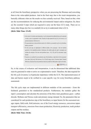 at all from the biorefinery perspective when you are processing the Biomass and converting
them to the value-added products. And in the final step, that is the result interpretation, you
basically elaborate what are the results we have actually received. Then, based on that, what
are the recommendations for reducing the environmental impact and/or mitigation. So, these
are the essential 4 steps which are required to carry out the basic LCA study. There are so
many other things also but, in a nutshell, let us try to understand what is LCA.
(Refer Slide Time: 23:45)
So, in the course of evaluation and interpretation, it can be determined that additional data
must be generated in order to arrive at a representative result. Therefore, the data required for
the life cycle inventory is of particular importance within the LCA. The representativeness of
data and factors needs to be verified in a case specific way for every biorefinery pathway
assessment.
The life cycle steps are implemented in different modules of the assessment - From the
feedstock generation to the standardized products. Furthermore, the modules gather the
input’s consumption and calculate the emissions of the three main greenhouse gases - carbon
dioxide, Methane and Nitrous oxide and primary energy demand. So, the parameters that are
considered for each production step of the biorefinery as input factors for the assessment are:
agro inputs, field work, field emission, use of the Fossil energy resources, conversion inputs
transport efficiencies, emissions from steam production, Electricity production, multi product
outputs and the residues.
(Refer Slide Time: 24:46)
324
 