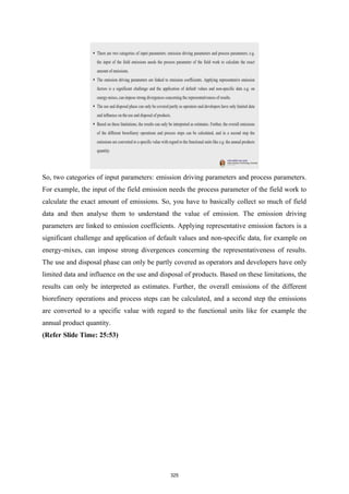So, two categories of input parameters: emission driving parameters and process parameters.
For example, the input of the field emission needs the process parameter of the field work to
calculate the exact amount of emissions. So, you have to basically collect so much of field
data and then analyse them to understand the value of emission. The emission driving
parameters are linked to emission coefficients. Applying representative emission factors is a
significant challenge and application of default values and non-specific data, for example on
energy-mixes, can impose strong divergences concerning the representativeness of results.
The use and disposal phase can only be partly covered as operators and developers have only
limited data and influence on the use and disposal of products. Based on these limitations, the
results can only be interpreted as estimates. Further, the overall emissions of the different
biorefinery operations and process steps can be calculated, and a second step the emissions
are converted to a specific value with regard to the functional units like for example the
annual product quantity.
(Refer Slide Time: 25:53)
325
 