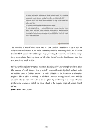 The handling of cut-off rules must also be very carefully considered as these lead to
considerable uncertainties in the result if too many material and energy flows are excluded
from the LCA. So non-relevant life cycle stages, including the associated material and energy
flows are excluded based on these cut-off rules. Cut-off criteria should ensure that this
procedure is not purely arbitrary.
Life cycle thinking is referring to a maximum balancing scope, for example cradle-to-grave
(the meaning of cradle to grave here is basically you start from the feedstock and end up in
the finished goods or finished product. The entire lifecycle, so that is basically from cradle-
to-grave. That’s what it means.), as bio-based products strongly reveal their positive
environmental potential especially in the use phase by substituting Fossil-based reference
products and services or end of life phase related to the biogenic origin of product bound
carbon.
(Refer Slide Time: 26:50)
326
 