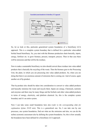 So, let us look at this, particular generalized system boundaries of a biorefinery LCA
approach. This is a complete system boundary that is defined for a particular value-added
biofuel based biorefinery. So, you start with the Biomass production chain basically, inputs,
energy, fertilizer etc. to grow biomass, procure, transport, process. Then in that case there
will be emissions and that will be the residues.
Now to make a sustainable biorefinery we also should convert these residues into value added
products that is basically the recycling of the waste. Then the biomass goes to the Processing
Unit, the plant, in which you are processing into value added products. So, when you are
doing that there is an enormous amount of emissions that is coming out. And of course, again
another set of by-product.
That by-product also should be taken into consideration to convert to value added products
and basically minimise the waste and recycle them. Inputs are energy, Chemicals, nutrients
and enzymes and there may be many things and the biofuels and other value-added products
in terms of energy, electricity, and platform chemical. So, this is the complete system
boundary and it’s an entire system.
Now I can take some small boundaries here also (refer to the corresponding slide for
explanation @time 28:05 min). This is a generalized one. So, I can take one by one
processes, one system boundaries, find out what are the emissions and also, we can do the
techno economic assessment also by defining the system boundaries. So, this is how actually
the boundaries have been defined for a biorefinery LCA approach.
327
 