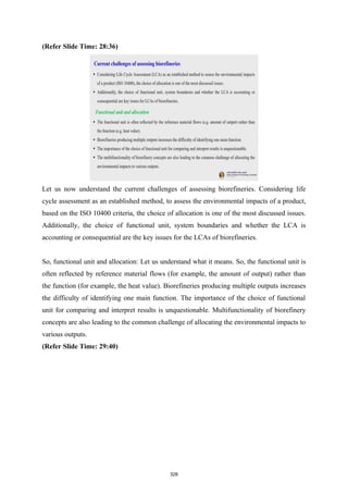 (Refer Slide Time: 28:36)
Let us now understand the current challenges of assessing biorefineries. Considering life
cycle assessment as an established method, to assess the environmental impacts of a product,
based on the ISO 10400 criteria, the choice of allocation is one of the most discussed issues.
Additionally, the choice of functional unit, system boundaries and whether the LCA is
accounting or consequential are the key issues for the LCAs of biorefineries.
So, functional unit and allocation: Let us understand what it means. So, the functional unit is
often reflected by reference material flows (for example, the amount of output) rather than
the function (for example, the heat value). Biorefineries producing multiple outputs increases
the difficulty of identifying one main function. The importance of the choice of functional
unit for comparing and interpret results is unquestionable. Multifunctionality of biorefinery
concepts are also leading to the common challenge of allocating the environmental impacts to
various outputs.
(Refer Slide Time: 29:40)
328
 