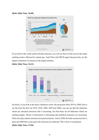 (Refer Slide Time: 36:00)
If you look at the world carbon dioxide emission, you will see that oil and coal are the major
emitting sectors followed by natural gas. And China and OECD again (because they are the
largest consumers of course) are the largest emitters.
(Refer Slide Time: 36:23)
So (now), if you look at the heavy industries sector, the projection from 2019 to 2060; (let us
see the from the first one 2019, 2030, 2040, 2050 and 2060), you can see that the industries
which are unlocked emissions that is increasing. See that these are all Industries which are
emitting hugely. Slowly it (emissions) is decreasing and unlocked emissions are increasing.
Then all (only) unlock emission increased (remains). And in 2050 all (other emissions) this is
gone and 2060 that is also gone (all emissions are reduced). This is how it is projected.
(Refer Slide Time: 37:04)
32
 