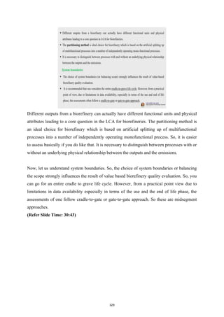 Different outputs from a biorefinery can actually have different functional units and physical
attributes leading to a core question in the LCA for biorefineries. The partitioning method is
an ideal choice for biorefinery which is based on artificial splitting up of multifunctional
processes into a number of independently operating monofunctional process. So, it is easier
to assess basically if you do like that. It is necessary to distinguish between processes with or
without an underlying physical relationship between the outputs and the emissions.
Now, let us understand system boundaries. So, the choice of system boundaries or balancing
the scope strongly influences the result of value based biorefinery quality evaluation. So, you
can go for an entire cradle to grave life cycle. However, from a practical point view due to
limitations in data availability especially in terms of the use and the end of life phase, the
assessments of one follow cradle-to-gate or gate-to-gate approach. So these are midsegment
approaches.
(Refer Slide Time: 30:43)
329
 