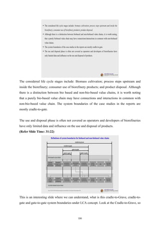 The considered life cycle stages include: Biomass cultivation; process steps upstream and
inside the biorefinery; consumer use of biorefinery products; and product disposal. Although
there is a distinction between bio based and non-bio-based value chains, it is worth noting
that a purely bio-based value chain may have connections and interactions in common with
non-bio-based value chain. The system boundaries of the case studies in the reports are
mostly cradle-to-gate.
The use and disposal phase is often not covered as operators and developers of biorefineries
have only limited data and influence on the use and disposal of products.
(Refer Slide Time: 31:22)
This is an interesting slide where we can understand, what is this cradle-to-Grave, cradle-to-
gate and gate-to-gate system boundaries under LCA concept. Look at the Cradle-to-Grave, so
330
 