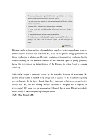 This case study is characterizing a lignocellulosic biorefinery using residual corn stover to
produce ethanol as fossil fuels substitute. So, it has on-site process energy generation via
Lignin combustion in a boiler and Electricity production with steam from combustor. So, the
inherent meaning of this particular sentence is that whatever lignin is getting generated
during the pretreatment or delignification of the Biomass is getting burnt to produce
electricity.
Additionally, biogas is generated on-site by the anaerobic digestion of wastewater. No
external energy supply is needed, every energy that is required for the biorefinery is getting
generated on-site. So, the lignocellulosic bio refinery has on-site cellulase enzyme production
facility also. So, the bio refinery process described is designed for a capacity of
approximately 104 tonne corn stover operating 24 hours 6 days a week. This corresponds to
approximately 7,500 plant operating hours per annum.
(Refer Slide Time: 34:40)
332
 