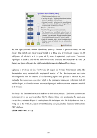 So then lignocellulosic ethanol biorefinery pathway. Ethanol is produced based on corn
stover. The milled corn stover is pre-treated in a dilute acid pretreatment process. So, 18
milligrams of sulphuric acid per gram of dry mass is optimised requirement. Enzymatic
Hydrolysis is used to convert the hemicellulose and cellulose into monomeric C5 and C6
Sugars and lignin which are the platform inside the described ethanol biorefinery.
Cellulase is produced on site. The C5 and C6 sugars are fed into fermentation tanks. The
fermentation uses metabolically engineered strains of the Saccharomyces cerevisiae
microorganisms that are capable of co-fermenting xylose and glucose to ethanol. So, this
particular Saccharomyces cerevisiae, which is the engineered strain, can co-ferment both C5
and C6 Sugars to ethanol whereas, a separate hydrolysis and fermentation processes applied,
SHF process.
So finally, the fermentation broth is fed into a distillation process. Distillation columns and
Molecular sieves are used to produce 99.5% ethanol. It is a very great purity. So again, you
can see here, whatever Lignin is coming from this hydrolysis after the delignification step, is
being fed to the boiler. So, lignin is burnt basically and you generate electricity and heat in a
CHP platform.
(Refer Slide Time: 37:13)
334
 