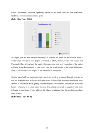 Euros - investment, feedstock, operating, labour and all these costs and then auxiliaries,
feedstock, conversion rates are also given.
(Refer Slide Time: 38:20)
So, if you look the mass balance case study; so you can see, these are the different things -
waste water, conversion loss, Lignin (converted to CHP), ethanol, water, corn stover, and
Chemicals. Have a look here, the input - the major input cost is of course that of the water,
followed by the Biomass that is corn stover, and the small amount is due to the Chemicals.
Now, if you talk about the output, so the major cost is wastewater.
So, this was what I was mentioning that waste water needs to be treated. Recycle in-house so
that our dependency of freshwater will come down. Followed by the conversion losses, huge
amount of conversion that is getting lost and then this yellow (z)one you can see, that is the
lignin - of course it is value added because it is getting converted to electricity and heat;
followed by this brown (z)one, which is the ethanol production. See the cost in terms of the
mass balance.
(Refer Slide Time: 39:19)
336
 