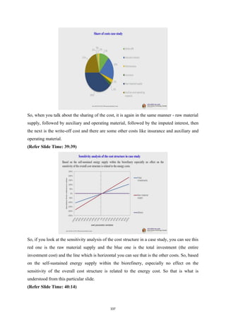 So, when you talk about the sharing of the cost, it is again in the same manner - raw material
supply, followed by auxiliary and operating material, followed by the imputed interest, then
the next is the write-off cost and there are some other costs like insurance and auxiliary and
operating material.
(Refer Slide Time: 39:39)
So, if you look at the sensitivity analysis of the cost structure in a case study, you can see this
red one is the raw material supply and the blue one is the total investment (the entire
investment cost) and the line which is horizontal you can see that is the other costs. So, based
on the self-sustained energy supply within the biorefinery, especially no effect on the
sensitivity of the overall cost structure is related to the energy cost. So that is what is
understood from this particular slide.
(Refer Slide Time: 40:14)
337
 
