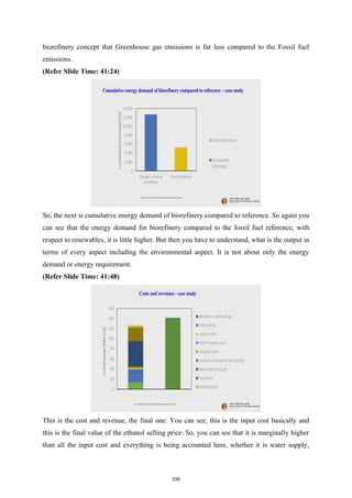 biorefinery concept that Greenhouse gas emissions is far less compared to the Fossil fuel
emissions.
(Refer Slide Time: 41:24)
So, the next is cumulative energy demand of biorefinery compared to reference. So again you
can see that the energy demand for biorefinery compared to the fossil fuel reference, with
respect to renewables, it is little higher. But then you have to understand, what is the output in
terms of every aspect including the environmental aspect. It is not about only the energy
demand or energy requirement.
(Refer Slide Time: 41:48)
This is the cost and revenue, the final one. You can see, this is the input cost basically and
this is the final value of the ethanol selling price. So, you can see that it is marginally higher
than all the input cost and everything is being accounted here, whether it is water supply,
339
 