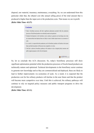 disposal, raw material, insurance, maintenance, everything. So, we can understand from this
particular slide that, the ethanol cost (the annual selling price) of the total amount that is
produced is higher than the input cost or the production costs. That means we are in profit.
(Refer Slide Time: 42:27)
So, let us conclude this LCA discussion. So, today's biorefinery processes still show
significant optimisation potential while the production processes of fossils-based products are
technically mature and optimised. Technical developments in the biorefinery sector continue
to generate new knowledge and as they are commercialized and deployed, these are likely to
lead to further improvements via economies of scale. As a result, it is expected that the
production cost for bio refinery products will decline in the near future and that the product
will become more competitive over time. Until this is achieved, bio refinery pathways will
continue to rely on targeted policy measures and public transport programs to drive the
development.
(Refer Slide Time: 43:11)
340
 