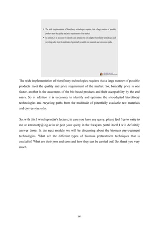 The wide implementation of biorefinery technologies requires that a large number of possible
products meet the quality and price requirement of the market. So, basically price is one
factor, another is the awareness of the bio based products and their acceptability by the end
users. So in addition it is necessary to identify and optimise the site-adapted biorefinery
technologies and recycling paths from the multitude of potentially available raw materials
and conversion paths.
So, with this I wind up today's lecture; in case you have any query, please feel free to write to
me at kmohanty@iitg.ac.in or post your query in the Swayam portal itself I will definitely
answer those. In the next module we will be discussing about the biomass pre-treatment
technologies. What are the different types of biomass pretreatment techniques that is
available? What are their pros and cons and how they can be carried out? So, thank you very
much.
341
 