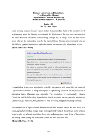Biomass Conversion and Biorefinery
Prof. Kaustubha Mohanty
Department of Chemical Engineering
Indian Institute of Science – Guwahati
Lecture 10
Barriers and Types
Good morning students. Today's class is lecture 1 under module 4 and in this module we will
be discussing about the Biomass pretreatment. So, this is one of the most important aspect of
the entire Biomass conversion or biorefinery concept. So, in today's class we will discuss
about what are the barriers that exist for the lignocellulosic Biomass conversion and what are
the different types of pretreatment technologies that are commercially adapted one by one.
(Refer Slide Time: 00:56)
Lignocellulose is the most abundantly available, inexpensive and renewable raw material.
Lignocellulosic Biomass is being investigated as a promising feedstock for the production of
alternative fuels, Chemicals and materials. The production of commercially valuable
Chemicals and biofuels using lignocellulose based processes has the potential to decrease
Greenhouse gas emissions, bring benefits to rural economy, and promote energy security.
The composition of lignocellulosic biomass varies with biomass source. So hard wood, soft
wood, agriculture residue, energy crops, municipal solid waste all these things and is affected
by the origin, age, climatic conditions, harvesting and storage processes. Some of these things
we already know; during our subsequent classes we have discussed this.
(Refer Slide Time: 01:45)
342
 