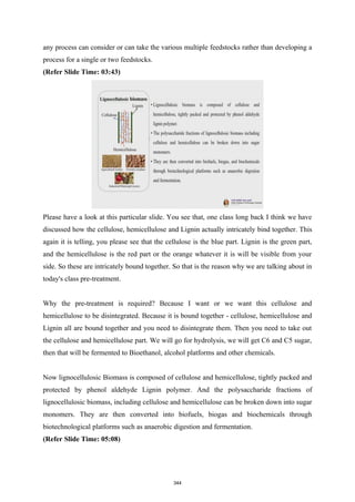 any process can consider or can take the various multiple feedstocks rather than developing a
process for a single or two feedstocks.
(Refer Slide Time: 03:43)
Please have a look at this particular slide. You see that, one class long back I think we have
discussed how the cellulose, hemicellulose and Lignin actually intricately bind together. This
again it is telling, you please see that the cellulose is the blue part. Lignin is the green part,
and the hemicellulose is the red part or the orange whatever it is will be visible from your
side. So these are intricately bound together. So that is the reason why we are talking about in
today's class pre-treatment.
Why the pre-treatment is required? Because I want or we want this cellulose and
hemicellulose to be disintegrated. Because it is bound together - cellulose, hemicellulose and
Lignin all are bound together and you need to disintegrate them. Then you need to take out
the cellulose and hemicellulose part. We will go for hydrolysis, we will get C6 and C5 sugar,
then that will be fermented to Bioethanol, alcohol platforms and other chemicals.
Now lignocellulosic Biomass is composed of cellulose and hemicellulose, tightly packed and
protected by phenol aldehyde Lignin polymer. And the polysaccharide fractions of
lignocellulosic biomass, including cellulose and hemicellulose can be broken down into sugar
monomers. They are then converted into biofuels, biogas and biochemicals through
biotechnological platforms such as anaerobic digestion and fermentation.
(Refer Slide Time: 05:08)
344
 