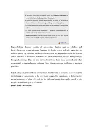 Lignocellulosic Biomass consists of carbohydrate fraction such as cellulose and
hemicellulose and non-carbohydrate functions like lignin, protein and other extractives or
volatile matters. So, cellulose and hemicellulose which are polysaccharides in the biomass
can be converted to bioethanol, biobutanol and other fermentation products through various
biological pathways. They can also be transformed into furan based chemicals and other
organic acids by thermochemical pathways. Either it is pyrolysis and gasification or any such
processes.
For effective conversion of these carbohydrates, it is necessary to overcome and/or reduce the
recalcitrance of biomass prior to the conversion process. Bio recalcitrance is defined as the
natural resistance of plant cell walls for its biological conversion mainly caused by the
complexity and heterogeneity of biomass.
(Refer Slide Time: 06:01)
345
 
