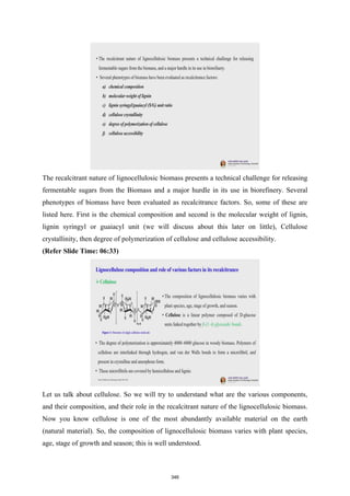 The recalcitrant nature of lignocellulosic biomass presents a technical challenge for releasing
fermentable sugars from the Biomass and a major hurdle in its use in biorefinery. Several
phenotypes of biomass have been evaluated as recalcitrance factors. So, some of these are
listed here. First is the chemical composition and second is the molecular weight of lignin,
lignin syringyl or guaiacyl unit (we will discuss about this later on little), Cellulose
crystallinity, then degree of polymerization of cellulose and cellulose accessibility.
(Refer Slide Time: 06:33)
Let us talk about cellulose. So we will try to understand what are the various components,
and their composition, and their role in the recalcitrant nature of the lignocellulosic biomass.
Now you know cellulose is one of the most abundantly available material on the earth
(natural material). So, the composition of lignocellulosic biomass varies with plant species,
age, stage of growth and season; this is well understood.
346
 